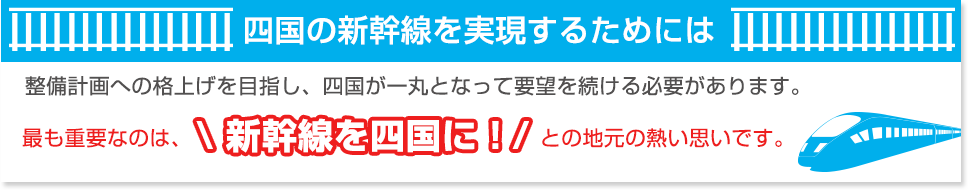 四国の新幹線を実現するためには 整備計画への格上げを目指し、四国が一丸となって要望を続ける必要があります。最も重要なのは、新幹線を四国に！との地元の熱い思いです。