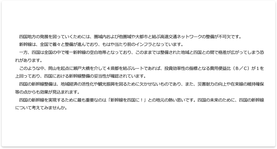 さて、四国地方の発展を図っていくためには、圏域内における高速交通体系の整備とともに、他圏域や大都市圏と結ぶ交通ネットワークの整備が不可欠です。平成２７年３月には北陸新幹線が開業し、平成２８年３月には北海道新幹線が開業するなど、全国で着々と整備が進んでおり、新幹線はもはや当たり前のインフラとなっています。また、既に開業している新幹線は、それぞれの地域の経済活性化や観光の振興に大きく貢献している優れた公共事業と言えます。一方、四国においては、新幹線が基本計画に留まっており、ついに、四国だけが新幹線の空白地域となってしまいました。全国的に、地方創生の取組みが本格的に進められる中、このままでは整備された地域と、そうでない地域との間では格差が広がり、交流圏や交流人口の拡大による経済発展や、観光振興などの足かせになるものと強い危機感を抱いています。このような中、四国の鉄道高速化検討準備会が行った調査で、ルートによっては、現在進められている他地域の整備新幹線と遜色ない費用対効果が見込まれるという結果となり、その妥当性が確認されたところです。人口減少対策や地域活力向上が喫緊の課題となる中、四国の新幹線の整備は、四国と他地域、四国内の交流圏や交流人口の拡大により、地域経済の活性化や観光の振興を図るために欠かせないものであり、また、災害耐力の向上や在来線の維持確保等の点からも効果が見込まれています。四国の新幹線を実現するために最も重要なのは「新幹線を四国に！」との地元の熱い思いです。四国の未来（将来）のために、四国の新幹線のことを考えてみませんか。