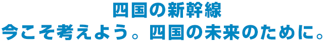 四国の新幹線 今こそ考えよう 四国の未来のために