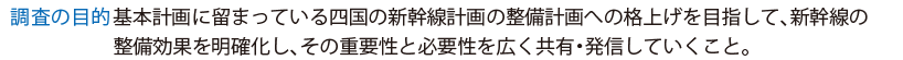 調査の目的・基本計画に留まっている四国の新幹線計画の整備計画への格上げを目指して、新幹線の整備効果を明確化し、その重要性と必要性を広く共有・発信していくこと。