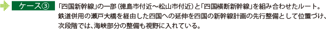 ケース③ 「四国新幹線」の一部（徳島市付近～松山市付近）と「四国横断新幹線」を組み合わせたルート。鉄道併用の瀬戸大橋を経由した四国への延伸を四国の新幹線計画の先行整備として位置づけ、次段階では、海峡部分の整備も視野に入れている。